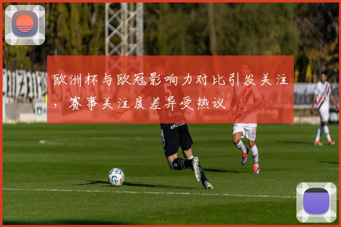 欧洲杯与欧冠影响力对比引发关注，赛事关注度差异受热议