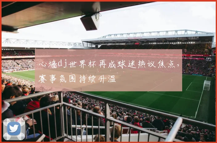 心墙dj世界杯再成球迷热议焦点，赛事氛围持续升温
